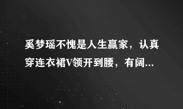 奚梦瑶不愧是人生赢家，认真穿连衣裙V领开到腰，有阔太范吗？