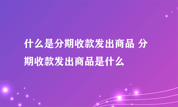 什么是分期收款发出商品 分期收款发出商品是什么