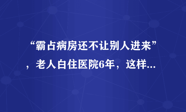 “霸占病房还不让别人进来”，老人白住医院6年，这样的做法背后有何隐情？