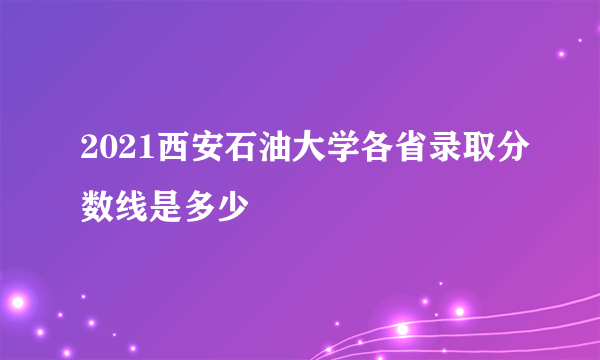 2021西安石油大学各省录取分数线是多少