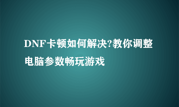 DNF卡顿如何解决?教你调整电脑参数畅玩游戏