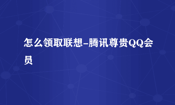 怎么领取联想-腾讯尊贵QQ会员