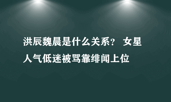 洪辰魏晨是什么关系？ 女星人气低迷被骂靠绯闻上位