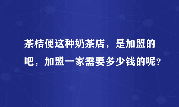 茶桔便这种奶茶店，是加盟的吧，加盟一家需要多少钱的呢？