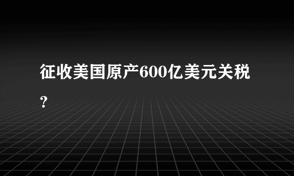 征收美国原产600亿美元关税？