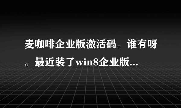 麦咖啡企业版激活码。谁有呀。最近装了win8企业版，麦咖啡个人版用起来不错呀，就是没有银子