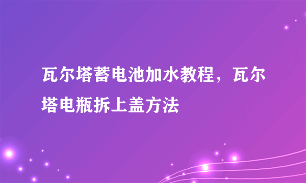 瓦尔塔蓄电池加水教程，瓦尔塔电瓶拆上盖方法