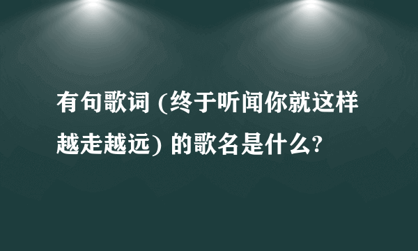 有句歌词 (终于听闻你就这样越走越远) 的歌名是什么?