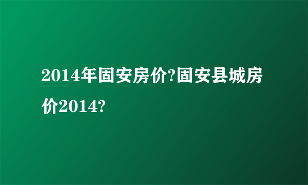 2014年固安房价?固安县城房价2014?