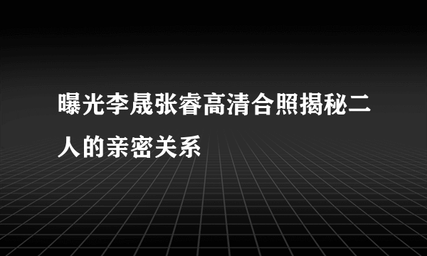 曝光李晟张睿高清合照揭秘二人的亲密关系