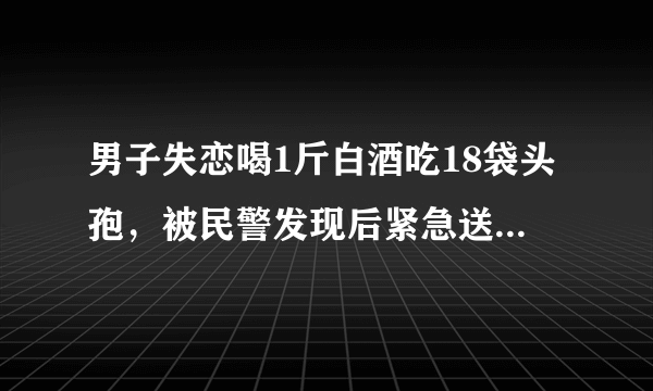 男子失恋喝1斤白酒吃18袋头孢，被民警发现后紧急送医，民警怎么发现的？