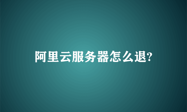 阿里云服务器怎么退?