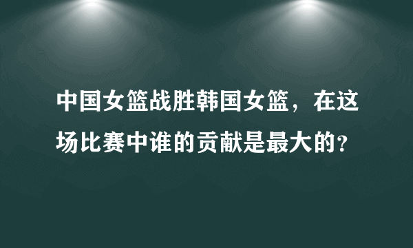 中国女篮战胜韩国女篮，在这场比赛中谁的贡献是最大的？