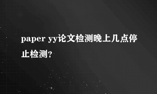 paper yy论文检测晚上几点停止检测？