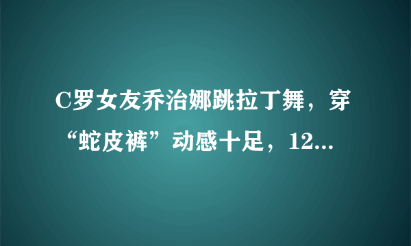 C罗女友乔治娜跳拉丁舞，穿“蛇皮裤”动感十足，120斤照样美翻