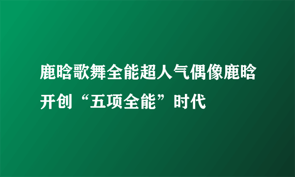 鹿晗歌舞全能超人气偶像鹿晗开创“五项全能”时代