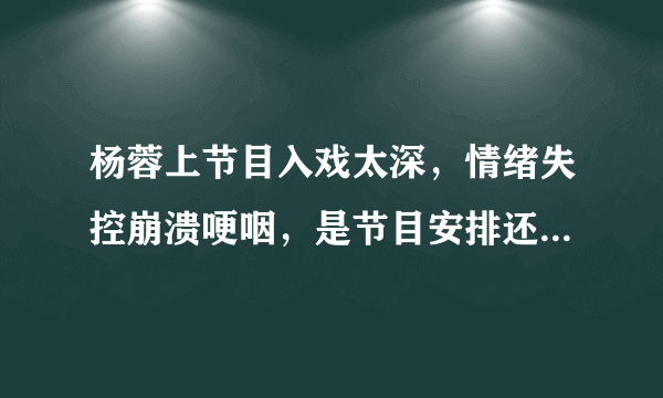 杨蓉上节目入戏太深，情绪失控崩溃哽咽，是节目安排还是真情实感？