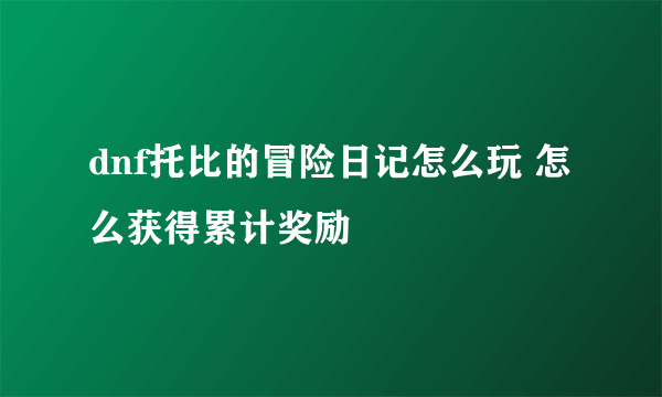 dnf托比的冒险日记怎么玩 怎么获得累计奖励