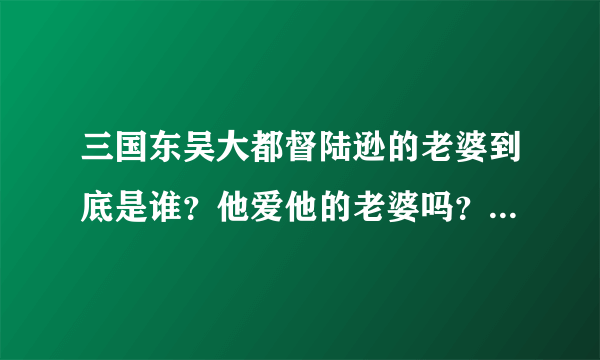 三国东吴大都督陆逊的老婆到底是谁？他爱他的老婆吗？听说他是政治婚姻。