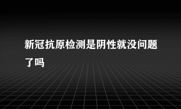 新冠抗原检测是阴性就没问题了吗