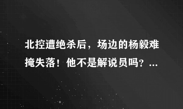 北控遭绝杀后，场边的杨毅难掩失落！他不是解说员吗？为什么不保持中立的态度呢？