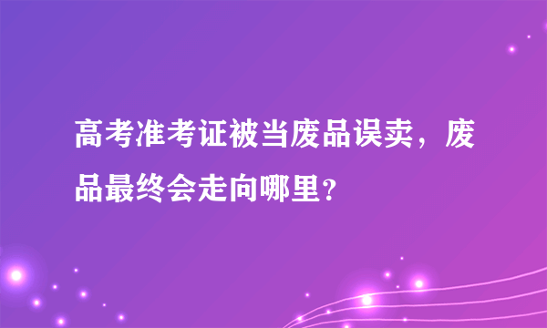 高考准考证被当废品误卖，废品最终会走向哪里？