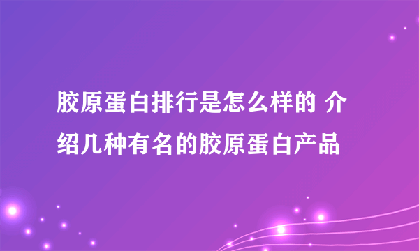 胶原蛋白排行是怎么样的 介绍几种有名的胶原蛋白产品