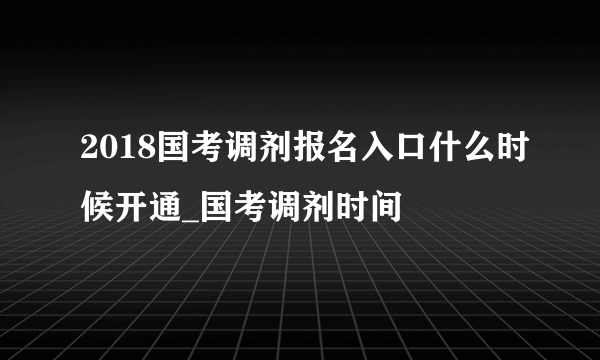 2018国考调剂报名入口什么时候开通_国考调剂时间