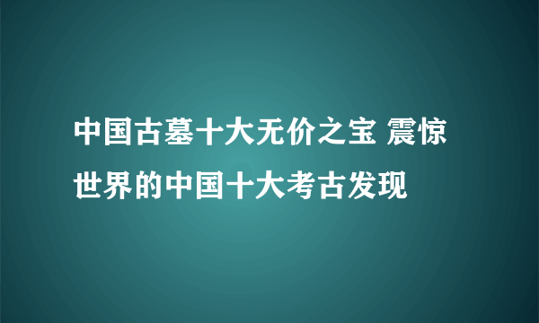 中国古墓十大无价之宝 震惊世界的中国十大考古发现