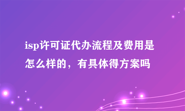 isp许可证代办流程及费用是怎么样的，有具体得方案吗