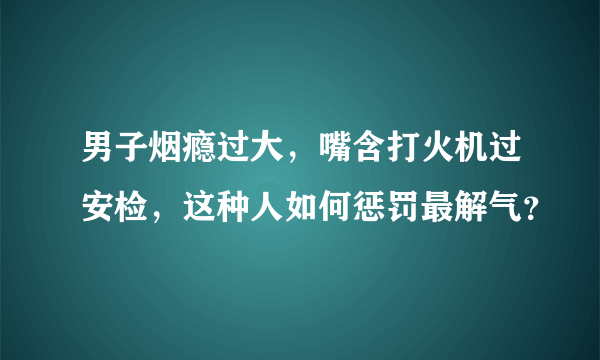 男子烟瘾过大，嘴含打火机过安检，这种人如何惩罚最解气？