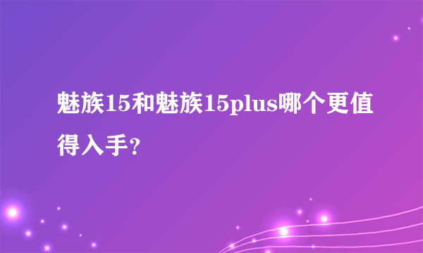 魅族15和魅族15plus哪个更值得入手？