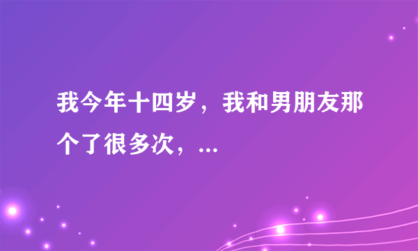 我今年十四岁，我和男朋友那个了很多次，...