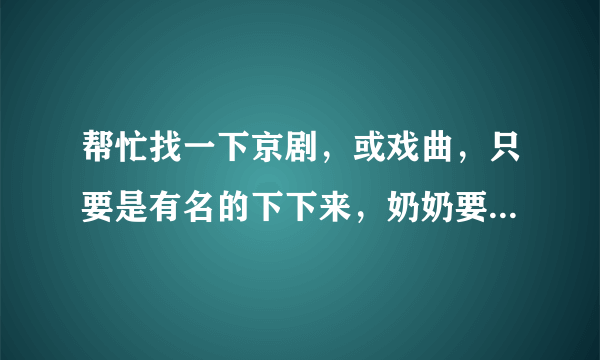 帮忙找一下京剧，或戏曲，只要是有名的下下来，奶奶要听 谢谢