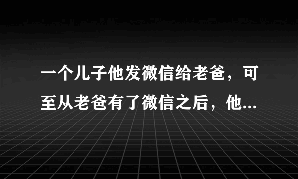 一个儿子他发微信给老爸，可至从老爸有了微信之后，他发的每一条信息，老爸都没有回。怎回事？？