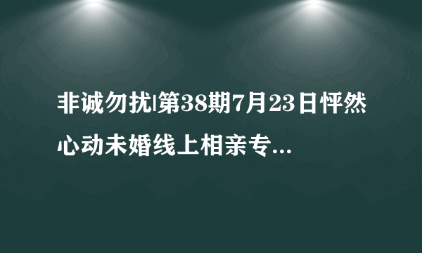 非诚勿扰|第38期7月23日怦然心动未婚线上相亲专场，开始报名啦～