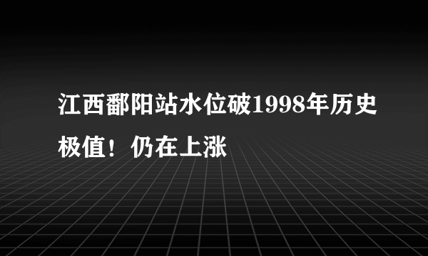 江西鄱阳站水位破1998年历史极值！仍在上涨