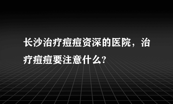 长沙治疗痘痘资深的医院，治疗痘痘要注意什么?