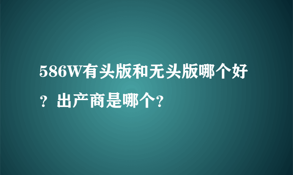 586W有头版和无头版哪个好？出产商是哪个？