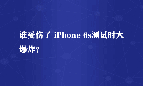 谁受伤了 iPhone 6s测试时大爆炸？