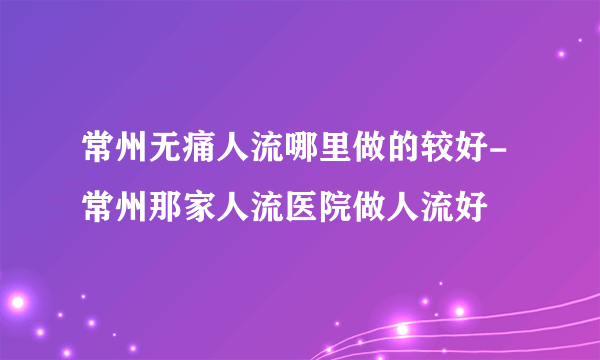 常州无痛人流哪里做的较好-常州那家人流医院做人流好