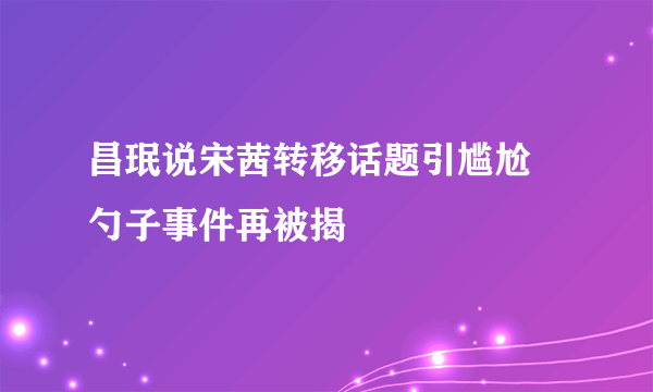 昌珉说宋茜转移话题引尴尬 勺子事件再被揭