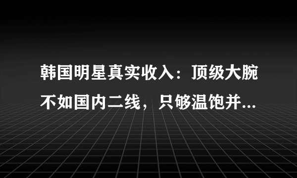 韩国明星真实收入：顶级大腕不如国内二线，只够温饱并非夸大其词