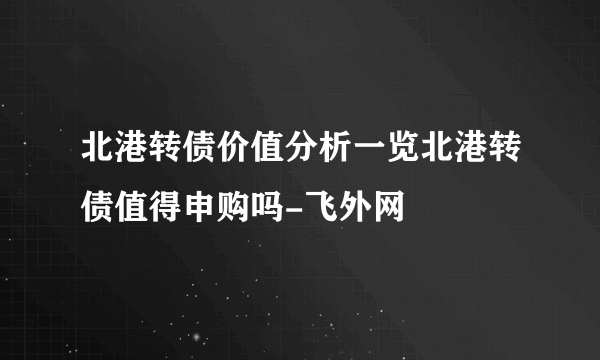 北港转债价值分析一览北港转债值得申购吗-飞外网