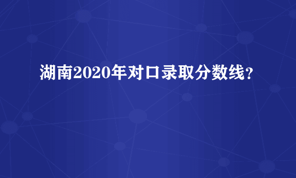 湖南2020年对口录取分数线？