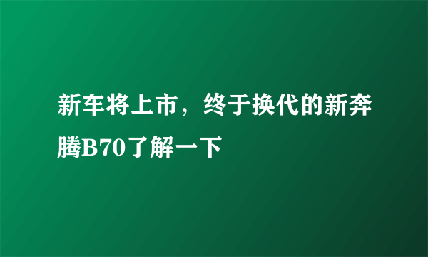 新车将上市，终于换代的新奔腾B70了解一下