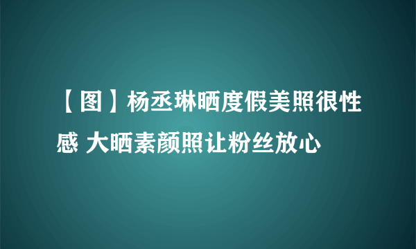 【图】杨丞琳晒度假美照很性感 大晒素颜照让粉丝放心