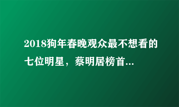 2018狗年春晚观众最不想看的七位明星，蔡明居榜首，鹿晗无辜躺枪