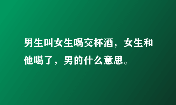 男生叫女生喝交杯酒，女生和他喝了，男的什么意思。