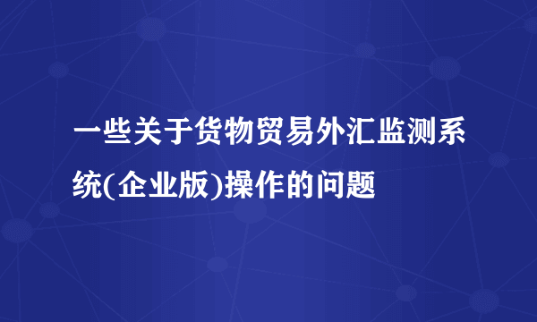 一些关于货物贸易外汇监测系统(企业版)操作的问题